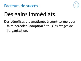 Facteurs de succès
Des gains immédiats.
Des bénéfices pragmatiques à court-terme pour
faire percoler l'adoption à tous les étages de
l'organisation.
 