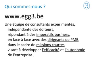 Qui sommes-nous ?
www.egg3.be
Une équipe de consultants expérimentés,
indépendante des éditeurs,
répondant à des impératifs business,
en face à face avec des dirigeants de PME,
dans le cadre de missions courtes,
visant à développer l'efficacité et l'autonomie
de l'entreprise.
 