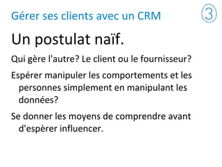 Gérer ses clients avec un CRM
Un postulat naïf.
Qui gère l'autre? Le client ou le fournisseur?
Espérer manipuler les comportements et les
personnes simplement en manipulant les
données?
Se donner les moyens de comprendre avant
d'espèrer influencer.
 