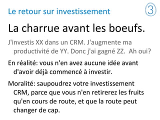 Le retour sur investissement
La charrue avant les boeufs.
J'investis XX dans un CRM. J'augmente ma
productivité de YY. Donc j'ai gagné ZZ. Ah oui?
En réalité: vous n'en avez aucune idée avant
d'avoir déjà commencé à investir.
Moralité: saupoudrez votre investissement
CRM, parce que vous n'en retirerez les fruits
qu'en cours de route, et que la route peut
changer de cap.
 