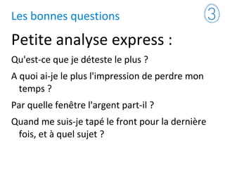 Les bonnes questions
Petite analyse express :
Qu'est-ce que je déteste le plus ?
A quoi ai-je le plus l'impression de perdre mon
temps ?
Par quelle fenêtre l'argent part-il ?
Quand me suis-je tapé le front pour la dernière
fois, et à quel sujet ?
 