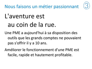 Nous faisons un métier passionnant
L'aventure est
au coin de la rue.
Une PME a aujourd'hui à sa disposition des
outils que les grands comptes ne pouvaient
pas s'offrir il y a 10 ans.
Améliorer le fonctionnement d'une PME est
facile, rapide et hautement profitable.
 