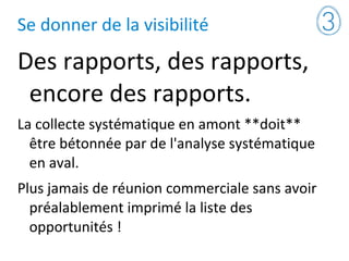 Se donner de la visibilité
Des rapports, des rapports,
encore des rapports.
La collecte systématique en amont **doit**
être bétonnée par de l'analyse systématique
en aval.
Plus jamais de réunion commerciale sans avoir
préalablement imprimé la liste des
opportunités !
 