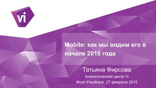 Mobile: как мы видим его в
начале 2015 года
Татьяна Фирсова
Аналитический центр Vi
#tceh Feedback, 27 февраля 2015
 