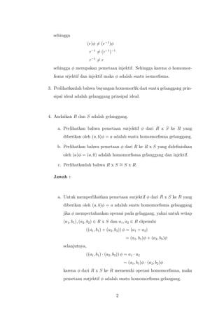 sehingga
(r)φ = (r−1
)φ
r−1
= (r−1
)−1
r−1
= r
sehingga φ merupakan pemetaan injektif. Sehingga karena φ homomor-
ﬁsma srjektif dan injektif maka φ adalah suatu isomorﬁsma.
3. Perlihatkanlah bahwa bayangan homomorﬁk dari suatu gelanggang prin-
sipal ideal adalah gelanggang prinsipal ideal.
4. Andaikan R dan S adalah gelanggang.
a. Perlihatkan bahwa pemetaan surjektif φ dari R x S ke R yang
diberikan oleh (a, b)φ = a adalah suatu homomorﬁsma gelanggang.
b. Perlihatkan bahwa pemetaan φ dari R ke R x S yang dideﬁnisikan
oleh (a)φ = (a, 0) adalah homomorﬁsma gelanggang dan injektif.
c. Perlihatkanlah bahwa R x S ∼= S x R.
Jawab :
a. Untuk memperlihatkan pemetaan surjektif φ dari R x S ke R yang
diberikan oleh (a, b)φ = a adalah suatu homomorﬁsma gelanggang
jika φ mempertahankan operasi pada gelaggang, yakni untuk setiap
(a1, b1), (a2, b2) ∈ R x S dan a1, a2 ∈ R dipenuhi
((a1, b1) + (a2, b2)) φ = (a1 + a2)
= (a1, b1)φ + (a2, b2)φ
selanjutnya,
((a1, b1) · (a2, b2)) φ = a1 · a2
= (a1, b1)φ · (a2, b2)φ
karena φ dari R x S ke R memenuhi operasi homomorﬁsma, maka
pemetaan surjektif φ adalah suatu homomorﬁsma gelangang.
2
 