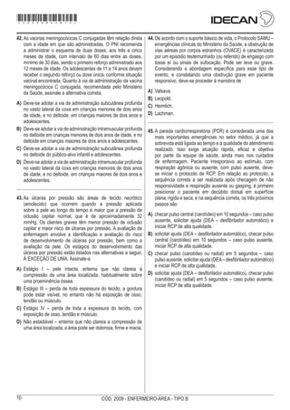 10 CÓD. 2009 - ENFERMEIRO-ÁREA - TIPO B
42.	As vacinas meningocócicas C conjugadas têm relação direta
com a idade em que são administradas. O PNI recomenda
a administrar o esquema de duas doses, aos três e cinco
meses de idade, com intervalo de 60 dias entre as doses,
mínimo de 30 dias, sendo o primeiro reforço administrado aos
12 meses de idade. Os adolescentes de 11 a 14 anos devem
receber o segundo reforço ou dose única, conforme situação
vacinal encontrada. Quanto à via de administração da vacina
meningocócica C conjugada, recomendada pelo Ministério
da Saúde, assinale a alternativa correta.
A)	 Deve-se adotar a via de administração subcutânea profunda
no vasto lateral da coxa em crianças menores de dois anos
de idade, e no deltoide, em crianças maiores de dois anos e
adolescentes.
B)	 Deve-se adotar a via de administração intramuscular profunda
no deltoide em crianças menores de dois anos de idade, e no
deltoide em crianças maiores de dois anos e adolescentes.
C)	 Deve-se adotar a via de administração subcutânea profunda
no deltoide do público-alvo infantil e adolescentes.
D)	 Deve-se adotar a via de administração intramuscular profunda
no vasto lateral da coxa em crianças menores de dois anos
de idade, e no deltoide, em crianças maiores de dois anos e
adolescentes.
43.	As úlceras por pressão são áreas de tecido necrótico
(amolecido) que ocorrem quando a pressão aplicada
sobre a pele ao longo do tempo é maior que a pressão de
oclusão capilar normal, que é de aproximadamente 32
mmHg. Os clientes graves têm menor pressão de oclusão
capilar e maior risco de úlceras por pressão. A avaliação de
enfermagem envolve a identificação e avaliação do risco
de desenvolvimento de úlceras por pressão, bem como a
avaliação da pele. Os estágios do desenvolvimento das
úlceras por pressão estão listados nas alternativas a seguir,
À EXCEÇÃO DE UMA. Assinale-a.
A)	 Estágio I – pele intacta, eritema que não clareia à
compressão de uma área localizada, habitualmente sobre
uma proeminência óssea.
B)	 Estágio III – perda de toda espessura do tecido; a gordura
pode estar visível, no entanto não há exposição de osso,
tendão ou músculo.
C)	 Estágio IV – perda de toda a espessura do tecido, com
exposição de osso, tendão e músculo.
D)	 Não estadiável – eritema que não clareia a compressão de
uma área localizada; a área pode ser dolorosa, firme e macia.
44.	De acordo com o suporte básico de vida, o Protocolo SAMU –
emergências clínicas do Ministério da Saúde, a obstrução de
vias aéreas por corpos estranhos (OVACE) é caracterizada
por um episódio testemunhado (ou referido) de engasgo com
tosse e/ ou sinais de sufocação. Pode ser leve ou grave.
Considerando a abordagem específica para esse tipo de
evento, e constatando uma obstrução grave em paciente
responsivo, deve-se proceder à manobra de
A)	 Valsava.
B)	 Leopold.
C)	 Heimlich.
D)	 Lachman.
45.	A parada cardiorrespiratória (PCR) é considerada uma das
mais importantes emergências no setor médico, já que a
sobrevida está ligada ao tempo e à qualidade do atendimento
realizado. Isso exige atuação rápida, eficaz e objetiva
por parte da equipe de saúde, ainda mais nos cuidados
de enfermagem. Paciente irresponsivo ao estímulo, com
respiração agônica ou ausente, com pulso ausente, deve-
se iniciar o protocolo de RCP. Em relação ao protocolo, a
sequência correta a ser realizada após checagem de não
responsividade e respiração ausente ou gasping, é primeiro
posicionar o paciente em decúbito dorsal em superfície
plana, rígida e seca, e na sequência correta, os três próximos
passos são
A)	 checar pulso central (carotídeo) em 10 segundos – caso pulso
ausente, solicitar ajuda (DEA – desfibrilador automático) e
iniciar RCP de alta qualidade.
B)	 solicitar ajuda (DEA – desfibrilador automático), checar pulso
central (carotídeo) em 10 segundos – caso pulso ausente,
iniciar RCP de alta qualidade.
C)	 checar pulso (carotídeo ou radial) em 5 segundos – caso
pulso ausente, solicitar ajuda (DEA– desfibrilador automático)
e iniciar RCP de alta qualidade.
D)	 solicitar ajuda (DEA – desfibrilador automático), checar pulso
(carotídeo ou radial) em 5 segundos – caso pulso ausente,
iniciar RCP de alta qualidade.
*2009bMDOM10*
 