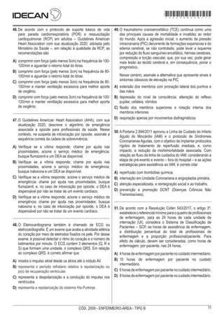 11
CÓD. 2009 - ENFERMEIRO-ÁREA - TIPO B
46.	De acordo com o protocolo de suporte básico de vida
para parada cardiorrespiratória (PCR) e ressuscitação
cardiopulmonar (RCP) em adultos – Guidelines American
Heart Association com sua atualização 2020, adotada pelo
Ministério da Saúde –, em relação à qualidade da RCP, as
recomendações são
A)	 comprimir com força (pelo menos 5cm) na frequência de 100-
120/min e aguardar o retorno total do tórax.
B)	 comprimir com força (pelo menos 3cm) na frequência de 80-
100/min e aguardar o retorno total do tórax.
C)	 comprimir com força (pelo menos 3cm) na frequência de 80-
100/min e manter ventilação excessiva para melhor aporte
de oxigênio.
D)	 comprimir com força (pelo menos 3cm) na frequência de 100-
120/min e manter ventilação excessiva para melhor aporte
de oxigênio.
47.	O Guidelines American Heart Association (AHA), com sua
atualização 2020, descreve o algoritmo de emergência
associada a opioide para profissionais da saúde. Nesse
contexto, na suspeita de intoxicação por opioide, assinale a
sequência correta da cadeia de sobrevivência.
A)	 Verifique se a vítima responde; chame por ajuda nas
proximidades, acione o serviço médico de emergência;
busque flumazenil e um DEA se disponível.
B)	 Verifique se a vítima responde; chame por ajuda nas
proximidades, acione o serviço médico de emergência;
busque naloxona e um DEA se disponível.
C)	 Verifique se a vítima responde; acione o serviço médico de
emergência; chame por ajuda nas proximidades; busque
flumazenil, e, no caso de intoxicação por opioide, o DEA é
dispensável por não se tratar de um evento cardíaco.
D)	 Verifique se a vítima responde; acione o serviço médico de
emergência; chame por ajuda nas proximidades; busque
naloxona e, no caso de intoxicação por opioide, o DEA é
dispensável por não se tratar de um evento cardíaco.
48.	O Eletrocardiograma também é chamado de ECG ou
eletrocardiografia. É um exame que avalia a atividade elétrica
do coração por meio de eletrodos fixados na pele. Por desse
exame, é possível detectar o ritmo do coração e o número de
batimentos por minuto. O ECG contém 3 elementos (Q, R e
S) que formam uma unidade, o complexo QRS. Em relação
ao complexo QRS, é correto afirmar que
A)	 mostra o impulso atrial desde os átrios até o nódulo AV.
B)	 representa o período refratário relativo à repolarização ou
pico de recuperação ventricular.
C)	 representa a despolarização e a condução do impulso nos
ventrículos.
D)	 representa a repolarização do sistema His-Purkinje.
49.	O traumatismo cranioencefálico (TCE) continua como uma
das principais causas de mortalidade e invalidez ao redor
do mundo. Após a agressão inicial, o aumento da pressão
intracraniana (PIC) decorrente de formações expansivas e do
edema cerebral, se não controlado, pode levar a isquemia
por redução do fluxo sanguíneo encefálico, hérnias cerebrais,
compressão e torção vascular, que, por sua vez, pode gerar
mais lesão ao tecido cerebral e, em consequência, piorar o
prognóstico.
Nesse cenário, assinale a alternativa que apresente sinais e
sintomas clássicos de elevação na PIC.
A)	 extensão dos membros com pronação lateral dos punhos e
das mãos
B)	 depressão do nível de consciência, alteração do reflexo
pupilar, cefaleia, vômitos
C)	 flexão dos membros superiores e rotação interna dos
membros inferiores
D)	 respiração apenas por movimentos diafragmáticos
50.	A Portaria 2.994/2011 aprovou a Linha de Cuidado do Infarto
Agudo do Miocárdio (IAM) e o protocolo de Síndromes
CoronarianasAgudas, com o objetivo de implantar protocolos
rígidos de tratamento de reperfusão imediata, e, como
impacto, a redução da morbimortalidade associada. Com
relação ao fluxo da linha de cuidados do IAM, considerando a
etapa de pré-evento e evento – fora do hospital – e as ações
estratégicas para assistência ao IAM, é correto citar
A)	 reperfusão com trombólise química.
B)	 internação em Unidade Coronariana e angioplastia primária.
C)	 atenção especializada, e reintegração social e ao trabalho.
D)	 prevenção e promoção DCNT (Doenças Crônicas Não
Transmissíveis).
51.	De acordo com a Resolução Cofen 543/2017, o artigo 3º.
estabeleceoreferencialmínimoparaoquadrodeprofissionais
de enfermagem, para as 24 horas de cada unidade de
internação (UI), considera o Sistema de Classificação de
Pacientes – SCP, as horas de assistência de enfermagem,
a distribuição percentual do total de profissionais de
enfermagem e a proporção profissional/paciente. Para
efeito de cálculo, devem ser consideradas, como horas de
enfermagem, por paciente, nas 24 horas,
A)	 4horasdeenfermagemporpacientenocuidadointermediário.
B)	 10 horas de enfermagem por paciente no cuidado
intermediário.
C)	 6horasdeenfermagemporpacientenocuidadointermediário.
D)	 8horasdeenfermagemporpacientenocuidadointermediário.
*2009bMDOM11*
 