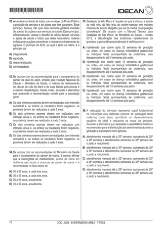 12 CÓD. 2009 - ENFERMEIRO-ÁREA - TIPO B
52.	Asaúde é um direito de todos, e é um dever do Poder Público
a provisão de serviços e de ações que lhes garantam. Esse
princípio, todavia, não quer dizer somente garantia imediata
de acesso às ações e aos serviços de saúde. Esse princípio,
diferentemente, coloca o desafio de oferta desses serviços
e ações de saúde a todos que deles necessitem, todavia
enfatizando a ações preventivas e reduzindo o tratamento de
agravos. O princípio do SUS, ao qual o texto se refere, é o
princípio da
A)	 integralidade.
B)	 equidade.
C)	 descentralização.
D)	 universalidade.
53.	De acordo com as recomendações para o rastreamento do
câncer de colo do útero, emitido pelo Instituto Nacional do
Câncer – Ministério da Saúde, o método de rastreamento
do câncer de colo de útero e de suas lesões precursoras é
o exame citopatológico. Desse modo, assinale a alternativa
que apresente a recomendação correta para a população
geral.
A)	 Os dois primeiros exames devem ser realizados com intervalo
semestral e, se ambos os resultados forem negativos, os
próximos devem ser realizados a cada 3 anos.
B)	 Os dois primeiros exames devem ser realizados com
intervalo anual e, se ambos os resultados forem negativos,
os próximos devem ser realizados a cada 3 anos.
C)	 Os dois primeiros exames devem ser realizados com
intervalo anual e, se ambos os resultados forem negativos,
os próximos devem ser realizados a cada 2 anos.
D)	 Os dois primeiros exames devem ser realizados com intervalo
semestral e, se ambos os resultados forem negativos, os
próximos devem ser realizados a cada 3 anos.
54.	De acordo com as recomendações do Ministério da Saúde
para o rastreamento do câncer de mama, é correto afirmar
que a mamografia de rastreamento, exame de rotina em
mulheres sem sinais e sintomas de câncer de mama – é
recomendada na faixa etária de
A)	 50 a 69 anos, a cada dois anos.
B)	 30 a 59 anos, a cada dois anos.
C)	 50 a 69 anos, anualmente.
D)	 30 a 59 anos, anualmente.
55.	Gestação de Alto Risco é “aquela na qual a vida ou a saúde
da mãe e/ou do feto e/ou do recém-nascido têm maiores
chances de serem atingidas que as da média da população
considerada”. De acordo com o Manual Técnico para
Gestação de Alto Risco, do Ministério da Saúde – versão
2012, a classificação das síndromes hipertensivas da
gravidez, a pré-eclâmpsia/eclâmpsia é definida como
A)	 hipertensão que ocorre após 20 semanas de gestação
(ou antes, em casos de doença trofoblástica gestacional
ou hidrópsia fetal) acompanhada de proteinúria, com
desaparecimento até 9 semanas pós-parto.
B)	 hipertensão que ocorre após 15 semanas de gestação
(ou antes, em casos de doença trofoblástica gestacional
ou hidrópsia fetal) acompanhada de proteinúria, com
desaparecimento até 9 semanas pós-parto.
C)	 hipertensão que ocorre após 20 semanas de gestação
(ou antes, em casos de doença trofoblástica gestacional
ou hidrópsia fetal) acompanhada de proteinúria, com
desaparecimento até 12 semanas pós-parto.
D)	 hipertensão que ocorre após 15 semanas de gestação
(ou antes, em casos de doença trofoblástica gestacional
ou hidrópsia fetal) acompanhada de proteinúria, com
desaparecimento até 12 semanas pós-parto.
56.	A realização do pré-natal representa papel fundamental
na prevenção e/ou detecção precoce de patologias tanto
maternas como fetais, permitindo um desenvolvimento
saudável do bebê e reduzindo os riscos da gestante.
Assinale a alternativa que apresente o quantitativo mínimo e
recomendado para a distribuição dos atendimentos durante a
gestação e o puerpério sem agravos.
A)	 atendimentos mensais até a 20ª semana; quinzenais da 20ª
a 36ª semana e atendimentos semanais da 36ª semana até
o parto e nascimento
B)	 atendimentos mensais até a 30ª semana; quinzenais da 30ª
a 36ª semana e atendimentos semanais da 36ª semana até
o parto e nascimento
C)	 atendimentos mensais até a 32ª semana; quinzenais da 32ª
a 36ª semana e atendimentos semanais da 36ª semana até
o parto e nascimento
D)	 atendimentos mensais até a 28ª semana; quinzenais da 28ª
a 36ª semana e atendimentos semanais da 36ª semana até
o parto e nascimento
*2009bMDOM12*
 