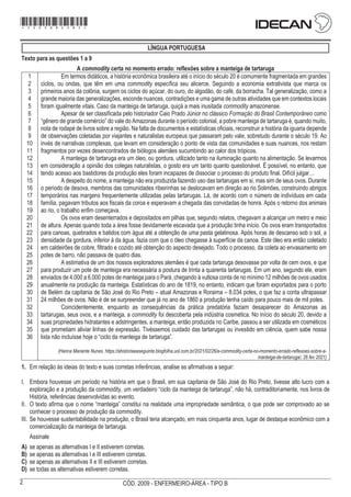 2 CÓD. 2009 - ENFERMEIRO-ÁREA - TIPO B
LÍNGUA PORTUGUESA
Texto para as questões 1 a 9
A commodity certa no momento errado: reflexões sobre a manteiga de tartaruga
1
2
3
4
5
6
7
8
9
10
11
12
13
14
15
16
17
18
19
20
21
22
23
24
25
26
27
28
29
30
31
32
33
34
35
36
Em termos didáticos, a história econômica brasileira até o início do século 20 é comumente fragmentada em grandes
ciclos, ou ondas, que têm em uma commodity específica seu alicerce. Seguindo a economia extrativista que marca os
primeiros anos da colônia, surgem os ciclos do açúcar, do ouro, do algodão, do café, da borracha. Tal generalização, como a
grande maioria das generalizações, esconde nuances, contradições e uma gama de outras atividades que em contextos locais
foram igualmente vitais. Caso da manteiga de tartaruga, quiçá a mais inusitada commodity amazonense.
Apesar de ser classificada pelo historiador Caio Prado Júnior no clássico Formação do Brasil Contemporâneo como
“gênero de grande comércio” do vale do Amazonas durante o período colonial, a pobre manteiga de tartaruga é, quando muito,
nota de rodapé de livros sobre a região. Na falta de documentos e estatísticas oficiais, reconstruir a história da iguaria depende
de observações coletadas por viajantes e naturalistas europeus que passaram pelo vale, sobretudo durante o século 19. Ao
invés de narrativas complexas, que levam em consideração o ponto de vista das comunidades e suas nuances, nos restam
fragmentos por vezes desencontrados de biólogos alemães sucumbindo ao calor dos trópicos.
A manteiga de tartaruga era um óleo, ou gordura, utilizado tanto na iluminação quanto na alimentação. Se levarmos
em consideração a opinião dos colegas naturalistas, o gosto era um tanto quanto questionável. É possível, no entanto, que
tendo acesso aos bastidores da produção eles foram incapazes de dissociar o processo do produto final. Difícil julgar…
A despeito do nome, a manteiga não era produzida fazendo uso das tartarugas em si, mas sim de seus ovos. Durante
o período de desova, membros das comunidades ribeirinhas se deslocavam em direção ao rio Solimões, construindo abrigos
temporários nas margens frequentemente utilizadas pelas tartarugas. Lá, de acordo com o número de indivíduos em cada
família, pagavam tributos aos fiscais da coroa e esperavam a chegada das convidadas de honra. Após o retorno dos animais
ao rio, o trabalho enfim começava.
Os ovos eram desenterrados e depositados em pilhas que, segundo relatos, chegavam a alcançar um metro e meio
de altura. Apenas quando toda a área fosse devidamente escavada que a produção tinha início. Os ovos eram transportados
para canoas, quebrados e batidos com água até a obtenção de uma pasta gelatinosa. Após horas de descanso sob o sol, a
densidade da gordura, inferior à da água, fazia com que o óleo chegasse à superfície da canoa. Este óleo era então coletado
em caldeirões de cobre, filtrado e cozido até obtenção do aspecto desejado. Todo o processo, da coleta ao envasamento em
potes de barro, não passava de quatro dias.
A estimativa de um dos nossos exploradores alemães é que cada tartaruga desovasse por volta de cem ovos, e que
para produzir um pote de manteiga era necessária a postura de trinta a quarenta tartarugas. Em um ano, segundo ele, eram
enviados de 4.000 a 6.000 potes de manteiga para o Pará, chegando à vultosa conta de no mínimo 12 milhões de ovos usados
anualmente na produção da manteiga. Estatísticas do ano de 1819, no entanto, indicam que foram exportados para o porto
de Belém da capitania de São José do Rio Preto – atual Amazonas e Roraima – 8.034 potes, o que faz a conta ultrapassar
24 milhões de ovos. Não é de se surpreender que já no ano de 1860 a produção tenha caído para pouco mais de mil potes.
Coincidentemente, enquanto as consequências da prática predatória faziam desaparecer do Amazonas as
tartarugas, seus ovos, e a manteiga, a commodity foi descoberta pela indústria cosmética. No início do século 20, devido a
suas propriedades hidratantes e adstringentes, a manteiga, então produzida no Caribe, passou a ser utilizada em cosméticos
que prometiam aliviar linhas de expressão. Tivéssemos cuidado das tartarugas ou investido em ciência, quem sabe nossa
lista não incluísse hoje o “ciclo da manteiga de tartaruga”.
(Hanna Manente Nunes. https://ahistoriaeaseguinte.blogfolha.uol.com.br/2021/02/26/a-commodity-certa-no-momento-errado-reflexoes-sobre-a-
manteiga-de-tartaruga/, 26 fev 2021)
1. Em relação às ideias do texto e suas corretas inferências, analise as afirmativas a seguir:
I. Embora houvesse um período na história em que o Brasil, em sua capitania de São José do Rio Preto, tivesse alto lucro com a
exploração e a produção da commodity, um verdadeiro “ciclo da manteiga de tartaruga”, não há, contraditoriamente, nos livros de
História, referências desenvolvidas ao evento.
II. O texto afirma que o nome “manteiga” constitui na realidade uma impropriedade semântica, o que pode ser comprovado ao se
conhecer o processo de produção da commodity.
III. Se houvesse sustentabilidade na produção, o Brasil teria alcançado, em mais cinquenta anos, lugar de destaque econômico com a
comercialização da manteiga de tartaruga.
Assinale
A) se apenas as alternativas I e II estiverem corretas.
B) se apenas as alternativas I e III estiverem corretas.
C) se apenas as alternativas II e III estiverem corretas.
D) se todas as alternativas estiverem corretas.
*2009bMDOM2*
 