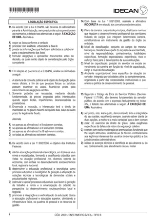 4 CÓD. 2009 - ENFERMEIRO-ÁREA - TIPO B
*sbdaaz*
- 2 -
CARGO: SUPERIOR MANHÃ DIA 12/12
LEGISLAÇÃO ESPECÍFICA
11.De acordo com a Lei 9.784/99, são deveres do administrado
perante a Administração, sem prejuízo de outros previstos em
ato normativo, o listado nas alternativas a seguir, À EXCEÇÃO
DE UMA. Assinale-a.
A) expor os fatos conforme a verdade
B) proceder com lealdade, urbanidade e boa-fé
C) prestar as informações que lhe forem solicitadas e colaborar
para o esclarecimento dos fatos
D) formular alegações e apresentar documentos antes da
decisão, os quais serão objeto de consideração pelo órgão
competente
12.Em relação ao que reza a Lei 9.784/99, analise as afirmativas
a seguir:
I. A abertura da consulta pública será objeto de divulgação pelos
meios oficiais, a fim de que pessoas físicas ou jurídicas
possam examinar os autos, fixando-se prazo para
oferecimento de alegações escritas.
II. Somente poderão ser recusadas, mediante decisão
fundamentada, as provas propostas pelos interessados
quando sejam ilícitas, impertinentes, desnecessárias ou
protelatórias.
III. Encerrada a instrução, o interessado terá o direito de
manifestar-se no prazo máximo de quinze dias, salvo se outro
prazo for legalmente fixado.
Assinale
A) se apenas as afirmativas I e II estiverem corretas.
B) se apenas as afirmativas I e III estiverem corretas.
C) se apenas as afirmativas II e III estiverem corretas.
D) se todas as afirmativas estiverem corretas.
13.De acordo com a Lei 11.892/2008, é objetivo dos Institutos
Federais
A) ofertar educação profissional e tecnológica, em todos os seus
níveis e modalidades, formando e qualificando cidadãos com
vistas na atuação profissional nos diversos setores da
economia, com ênfase no desenvolvimento socioeconômico
local, regional e nacional.
B) desenvolver a educação profissional e tecnológica como
processo educativo e investigativo de geração e adaptação de
soluções técnicas e tecnológicas às demandas sociais e
peculiaridades regionais.
C) estimular e apoiar processos educativos que levem à geração
de trabalho e renda e à emancipação do cidadão na
perspectiva do desenvolvimento socioeconômico local e
regional.
D) promover a integração e a verticalização da educação básica
à educação profissional e educação superior, otimizando a
infraestrutura física, os quadros de pessoal e os recursos de
gestão
14.Com base na Lei 11.091/2005, assinale a afirmativa
INCORRETA em relação aos conceitos nela elencados.
A) Plano de carreira: conjunto de princípios, diretrizes e normas
que regulam o desenvolvimento profissional dos servidores
titulares de cargos que integram determinada carreira,
constituindo-se em instrumento de gestão do órgão ou
entidade.
B) Nível de classificação: conjunto de cargos de mesma
hierarquia, classificados a partir do requisito de escolaridade,
nível de responsabilidade, conhecimentos, habilidades
específicas, formação especializada, experiência, risco e
esforço físico para o desempenho de suas atribuições.
C) Nível de capacitação: posição do servidor na escala de
vencimento da carreira em função do nível de capacitação,
cargo e nível de classificação.
D) Ambiente organizacional: área específica de atuação do
servidor, integrada por atividades afins ou complementares,
organizada a partir das necessidades institucionais e que
orienta a política de desenvolvimento de pessoal.
15.Segundo o Código de Ética do Servidor Público (Decreto
Federal 1.171/94), são deveres fundamentais do servidor
público, de acordo com o expresso textualmente no inciso
XIV, o listado nas alternativas a seguir, À EXCEÇÃO DE
UMA. Assinale-a.
A) ser probo, reto, leal e justo, demonstrando toda a integridade
do seu caráter, escolhendo sempre, quando estiver diante de
duas opções, a melhor e a mais vantajosa para o bem comum
B) zelar, no exercício do direito de greve, pelas exigências
específicas da defesa da vida e da segurança coletiva
C) exercer com estrita moderação as prerrogativas funcionais que
lhe sejam atribuídas, abstendo-se de fazê-lo contrariamente
aos legítimos interesses dos usuários do serviço público e dos
jurisdicionados administrativos
D) utilizar os avanços técnicos e científicos ao seu alcance ou do
seu conhecimento para atendimento do seu mister
*2009bMDOM4*
 