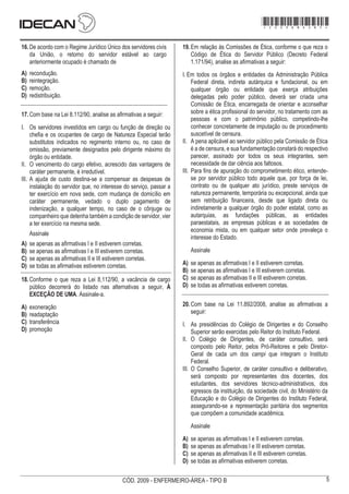 5
CÓD. 2009 - ENFERMEIRO-ÁREA - TIPO B
*sbdaaz*
- 3 -
CARGO: SUPERIOR MANHÃ DIA 12/12
16.De acordo com o Regime Jurídico Único dos servidores civis
da União, o retorno do servidor estável ao cargo
anteriormente ocupado é chamado de
A) recondução.
B) reintegração.
C) remoção.
D) redistribuição.
17.Com base na Lei 8.112/90, analise as afirmativas a seguir:
I. Os servidores investidos em cargo ou função de direção ou
chefia e os ocupantes de cargo de Natureza Especial terão
substitutos indicados no regimento interno ou, no caso de
omissão, previamente designados pelo dirigente máximo do
órgão ou entidade.
II. O vencimento do cargo efetivo, acrescido das vantagens de
caráter permanente, é irredutível.
III. A ajuda de custo destina-se a compensar as despesas de
instalação do servidor que, no interesse do serviço, passar a
ter exercício em nova sede, com mudança de domicílio em
caráter permanente, vedado o duplo pagamento de
indenização, a qualquer tempo, no caso de o cônjuge ou
companheiro que detenha também a condição de servidor, vier
a ter exercício na mesma sede.
Assinale
A) se apenas as afirmativas I e II estiverem corretas.
B) se apenas as afirmativas I e III estiverem corretas.
C) se apenas as afirmativas II e III estiverem corretas.
D) se todas as afirmativas estiverem corretas.
18.Conforme o que reza a Lei 8,112/90, a vacância de cargo
público decorrerá do listado nas alternativas a seguir, À
EXCEÇÃO DE UMA. Assinale-a.
A) exoneração
B) readaptação
C) transferência
D) promoção
19.Em relação às Comissões de Ética, conforme o que reza o
Código de Ética do Servidor Público (Decreto Federal
1.171/94), analise as afirmativas a seguir:
I. Em todos os órgãos e entidades da Administração Pública
Federal direta, indireta autárquica e fundacional, ou em
qualquer órgão ou entidade que exerça atribuições
delegadas pelo poder público, deverá ser criada uma
Comissão de Ética, encarregada de orientar e aconselhar
sobre a ética profissional do servidor, no tratamento com as
pessoas e com o patrimônio público, competindo-lhe
conhecer concretamente de imputação ou de procedimento
suscetível de censura.
II. A pena aplicável ao servidor público pela Comissão de Ética
é a de censura, e sua fundamentação constará do respectivo
parecer, assinado por todos os seus integrantes, sem
necessidade de dar ciência aos faltosos.
III. Para fins de apuração do comprometimento ético, entende-
se por servidor público todo aquele que, por força de lei,
contrato ou de qualquer ato jurídico, preste serviços de
natureza permanente, temporária ou excepcional, ainda que
sem retribuição financeira, desde que ligado direta ou
indiretamente a qualquer órgão do poder estatal, como as
autarquias, as fundações públicas, as entidades
paraestatais, as empresas públicas e as sociedades de
economia mista, ou em qualquer setor onde prevaleça o
interesse do Estado.
Assinale
A) se apenas as afirmativas I e II estiverem corretas.
B) se apenas as afirmativas I e III estiverem corretas.
C) se apenas as afirmativas II e III estiverem corretas.
D) se todas as afirmativas estiverem corretas.
20.Com base na Lei 11.892/2008, analise as afirmativas a
seguir:
I. As presidências do Colégio de Dirigentes e do Conselho
Superior serão exercidas pelo Reitor do Instituto Federal.
II. O Colégio de Dirigentes, de caráter consultivo, será
composto pelo Reitor, pelos Pró-Reitores e pelo Diretor-
Geral de cada um dos campi que integram o Instituto
Federal.
III. O Conselho Superior, de caráter consultivo e deliberativo,
será composto por representantes dos docentes, dos
estudantes, dos servidores técnico-administrativos, dos
egressos da instituição, da sociedade civil, do Ministério da
Educação e do Colégio de Dirigentes do Instituto Federal,
assegurando-se a representação paritária dos segmentos
que compõem a comunidade acadêmica.
Assinale
A) se apenas as afirmativas I e II estiverem corretas.
B) se apenas as afirmativas I e III estiverem corretas.
C) se apenas as afirmativas II e III estiverem corretas.
D) se todas as afirmativas estiverem corretas.
*2009bMDOM5*
 