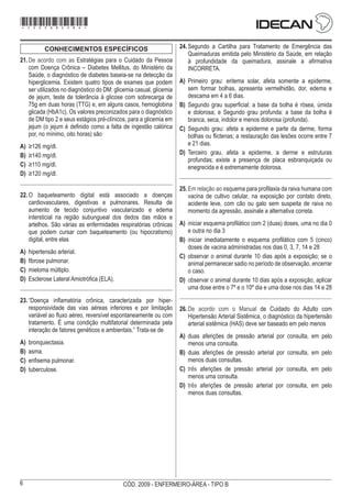 6 CÓD. 2009 - ENFERMEIRO-ÁREA - TIPO B
CONHECIMENTOS ESPECÍFICOS
21.	De acordo com as Estratégias para o Cuidado da Pessoa
com Doença Crônica – Diabetes Mellitus, do Ministério da
Saúde, o diagnóstico de diabetes baseia-se na detecção da
hiperglicemia. Existem quatro tipos de exames que podem
ser utilizados no diagnóstico do DM: glicemia casual, glicemia
de jejum, teste de tolerância à glicose com sobrecarga de
75g em duas horas (TTG) e, em alguns casos, hemoglobina
glicada (HbA1c). Os valores preconizados para o diagnóstico
de DM tipo 2 e seus estágios pré-clínicos, para a glicemia em
jejum (o jejum é definido como a falta de ingestão calórica
por, no mínimo, oito horas) são
A)	 ≥126 mg/dl.
B)	 ≥140 mg/dl.
C)	 ≥110 mg/dl.
D)	 ≥120 mg/dl.
22.	O baqueteamento digital está associado a doenças
cardiovasculares, digestivas e pulmonares. Resulta de
aumento de tecido conjuntivo vascularizado e edema
intersticial na região subungueal dos dedos das mãos e
artelhos. São várias as enfermidades respiratórias crônicas
que podem cursar com baqueteamento (ou hipocratismo)
digital, entre elas
A)	 hipertensão arterial.
B)	 fibrose pulmonar.
C)	 mieloma múltiplo.
D)	 Esclerose Lateral Amiotrófica (ELA).
23.	“Doença inflamatória crônica, caracterizada por hiper-
responsividade das vias aéreas inferiores e por limitação
variável ao fluxo aéreo, reversível espontaneamente ou com
tratamento. É uma condição multifatorial determinada pela
interação de fatores genéticos e ambientais.” Trata-se de
A)	 bronquiectasia.
B)	 asma.
C)	 enfisema pulmonar.
D)	 tuberculose.
24.	Segundo a Cartilha para Tratamento de Emergência das
Queimaduras emitida pelo Ministério da Saúde, em relação
à profundidade da queimadura, assinale a afirmativa
INCORRETA.
A)	 Primeiro grau: eritema solar, afeta somente a epiderme,
sem formar bolhas, apresenta vermelhidão, dor, edema e
descama em 4 a 6 dias.
B)	 Segundo grau superficial: a base da bolha é rósea, úmida
e dolorosa; e Segundo grau profunda: a base da bolha é
branca, seca, indolor e menos dolorosa (profunda).
C)	 Segundo grau: afeta a epiderme e parte da derme, forma
bolhas ou flictenas; a restauração das lesões ocorre entre 7
e 21 dias.
D)	 Terceiro grau, afeta a epiderme, a derme e estruturas
profundas; existe a presença de placa esbranquiçada ou
enegrecida e é extremamente dolorosa.
25.	Em relação ao esquema para profilaxia da raiva humana com
vacina de cultivo celular, na exposição por contato direto,
acidente leve, com cão ou gato sem suspeita de raiva no
momento da agressão, assinale a alternativa correta.
A)	 iniciar esquema profilático com 2 (duas) doses, uma no dia 0
e outra no dia 3
B)	 iniciar imediatamente o esquema profilático com 5 (cinco)
doses de vacina administradas nos dias 0, 3, 7, 14 e 28
C)	 observar o animal durante 10 dias após a exposição; se o
animal permanecer sadio no período de observação, encerrar
o caso.
D)	 observar o animal durante 10 dias após a exposição, aplicar
uma dose entre o 7º e o 10º dia e uma dose nos dias 14 e 28
26.	De acordo com o Manual de Cuidado do Adulto com
Hipertensão Arterial Sistêmica, o diagnóstico da hipertensão
arterial sistêmica (HAS) deve ser baseado em pelo menos
A)	 duas aferições de pressão arterial por consulta, em pelo
menos uma consulta.
B)	 duas aferições de pressão arterial por consulta, em pelo
menos duas consultas.
C)	 três aferições de pressão arterial por consulta, em pelo
menos uma consulta.
D)	 três aferições de pressão arterial por consulta, em pelo
menos duas consultas.
*2009bMDOM6*
 