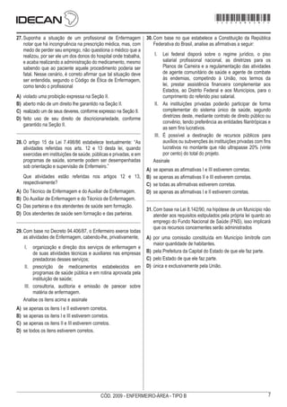 7
CÓD. 2009 - ENFERMEIRO-ÁREA - TIPO B
27.	Suponha a situação de um profissional de Enfermagem
notar que há incongruência na prescrição médica, mas, com
medo de perder seu emprego, não questiona o médico que a
realizou, por ser ele um dos donos do hospital onde trabalha,
e acaba realizando a administração do medicamento, mesmo
sabendo que ao paciente aquele procedimento poderia ser
fatal. Nesse cenário, é correto afirmar que tal situação deve
ser entendida, segundo o Código de Ética de Enfermagem,
como tendo o profissional
A)	 violado uma proibição expressa na Seção II.
B)	 aberto mão de um direito lhe garantido na Seção II.
C)	 realizado um de seus deveres, conforme expresso na Seção II.
D)	 feito uso de seu direito de discricionariedade, conforme
garantido na Seção II.
28.	O artigo 15 da Lei 7.498/86 estabelece textualmente: “As
atividades referidas nos arts. 12 e 13 desta lei, quando
exercidas em instituições de saúde, públicas e privadas, e em
programas de saúde, somente podem ser desempenhadas
sob orientação e supervisão de Enfermeiro.”
Que atividades estão referidas nos artigos 12 e 13,
respectivamente?
A)	 Do Técnico de Enfermagem e do Auxiliar de Enfermagem.
B)	 Do Auxiliar de Enfermagem e do Técnico de Enfermagem.
C)	 Das parteiras e dos atendentes de saúde sem formação.
D)	 Dos atendentes de saúde sem formação e das parteiras.
29.	Com base no Decreto 94.406/87, o Enfermeiro exerce todas
as atividades de Enfermagem, cabendo-lhe, privativamente,
I.	 organização e direção dos serviços de enfermagem e
de suas atividades técnicas e auxiliares nas empresas
prestadoras desses serviços;
II.	 prescrição de medicamentos estabelecidos em
programas de saúde pública e em rotina aprovada pela
instituição de saúde;
III.	 consultoria, auditoria e emissão de parecer sobre
matéria de enfermagem.
Analise os itens acima e assinale
A)	 se apenas os itens I e II estiverem corretos.
B)	 se apenas os itens I e III estiverem corretos.
C)	 se apenas os itens II e III estiverem corretos.
D)	 se todos os itens estiverem corretos.
30.	Com base no que estabelece a Constituição da República
Federativa do Brasil, analise as afirmativas a seguir:
I.	 Lei federal disporá sobre o regime jurídico, o piso
salarial profissional nacional, as diretrizes para os
Planos de Carreira e a regulamentação das atividades
de agente comunitário de saúde e agente de combate
às endemias, competindo à União, nos termos da
lei, prestar assistência financeira complementar aos
Estados, ao Distrito Federal e aos Municípios, para o
cumprimento do referido piso salarial.
II.	 As instituições privadas poderão participar de forma
complementar do sistema único de saúde, segundo
diretrizes deste, mediante contrato de direito público ou
convênio, tendo preferência as entidades filantrópicas e
as sem fins lucrativos.
III.	 É possível a destinação de recursos públicos para
auxílios ou subvenções às instituições privadas com fins
lucrativos no montante que não ultrapasse 20% (vinte
por cento) do total do projeto.
Assinale
A)	 se apenas as afirmativas I e III estiverem corretas.
B)	 se apenas as afirmativas II e III estiverem corretas.
C)	 se todas as afirmativas estiverem corretas.
D)	 se apenas as afirmativas I e II estiverem corretas.
31.	Com base na Lei 8.142/90, na hipótese de um Município não
atender aos requisitos estipulados pela própria lei quanto ao
emprego do Fundo Nacional de Saúde (FNS), isso implicará
que os recursos concernentes serão administrados
A)	 por uma comissão constituída em Município limítrofe com
maior quantidade de habitantes.
B)	 pela Prefeitura da Capital do Estado de que ele faz parte.
C)	 pelo Estado de que ele faz parte.
D)	 única e exclusivamente pela União.
*2009bMDOM7*
 
