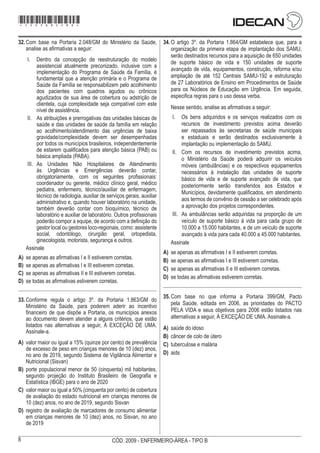 8 CÓD. 2009 - ENFERMEIRO-ÁREA - TIPO B
32.	Com base na Portaria 2.048/GM do Ministério da Saúde,
analise as afirmativas a seguir:
I.	 Dentro da concepção de reestruturação do modelo
assistencial atualmente preconizado, inclusive com a
implementação do Programa de Saúde da Família, é
fundamental que a atenção primária e o Programa de
Saúde da Família se responsabilizem pelo acolhimento
dos pacientes com quadros agudos ou crônicos
agudizados de sua área de cobertura ou adstrição de
clientela, cuja complexidade seja compatível com este
nível de assistência.
II.	 As atribuições e prerrogativas das unidades básicas de
saúde e das unidades de saúde da família em relação
ao acolhimento/atendimento das urgências de baixa
gravidade/complexidade devem ser desempenhadas
por todos os municípios brasileiros, independentemente
de estarem qualificados para atenção básica (PAB) ou
básica ampliada (PABA).
III.	 As Unidades Não Hospitalares de Atendimento
às Urgências e Emergências deverão contar,
obrigatoriamente, com os seguintes profissionais:
coordenador ou gerente, médico clínico geral, médico
pediatra, enfermeiro, técnico/auxiliar de enfermagem,
técnico de radiologia, auxiliar de serviços gerais, auxiliar
administrativo e, quando houver laboratório na unidade,
também deverão contar com bioquímico, técnico de
laboratório e auxiliar de laboratório. Outros profissionais
poderão compor a equipe, de acordo com a definição do
gestor local ou gestores loco-regionais, como: assistente
social, odontólogo, cirurgião geral, ortopedista,
ginecologista, motorista, segurança e outros.
Assinale
A)	 se apenas as afirmativas I e II estiverem corretas.
B)	 se apenas as afirmativas I e III estiverem corretas.
C)	 se apenas as afirmativas II e III estiverem corretas.
D)	 se todas as afirmativas estiverem corretas.
33.	Conforme regula o artigo 3º. da Portaria 1.863/GM do
Ministério da Saúde, para poderem aderir ao incentivo
financeiro de que dispõe a Portaria, os municípios anexos
ao documento devem atender a alguns critérios, que estão
listados nas alternativas a seguir, À EXCEÇÃO DE UMA.
Assinale-a.
A)	 valor maior ou igual a 15% (quinze por cento) de prevalência
de excesso de peso em crianças menores de 10 (dez) anos,
no ano de 2019, segundo Sistema de Vigilância Alimentar e
Nutricional (Sisvan)
B)	 porte populacional menor de 50 (cinquenta) mil habitantes,
segundo projeção do Instituto Brasileiro de Geografia e
Estatística (IBGE) para o ano de 2020
C)	 valor maior ou igual a 50% (cinquenta por cento) de cobertura
de avaliação do estado nutricional em crianças menores de
10 (dez) anos, no ano de 2019, segundo Sisvan
D)	 registro de avaliação de marcadores de consumo alimentar
em crianças menores de 10 (dez) anos, no Sisvan, no ano
de 2019
34.	O artigo 3º. da Portaria 1.864/GM estabelece que, para a
organização da primeira etapa de implantação dos SAMU,
serão destinados recursos para a aquisição de 650 unidades
de suporte básico de vida e 150 unidades de suporte
avançado de vida, equipamentos, construção, reforma e/ou
ampliação de até 152 Centrais SAMU-192 e estruturação
de 27 Laboratórios de Ensino em Procedimentos de Saúde
para os Núcleos de Educação em Urgência. Em seguida,
especifica regras para o uso dessa verba.
Nesse sentido, analise as afirmativas a seguir:
I.	 Os bens adquiridos e os serviços realizados com os
recursos de investimento previstos acima deverão
ser repassados às secretarias de saúde municipais
e estaduais e serão destinados exclusivamente à
implantação ou implementação do SAMU.
II.	 Com os recursos de investimento previstos acima,
o Ministério da Saúde poderá adquirir os veículos
móveis (ambulâncias) e os respectivos equipamentos
necessários à instalação das unidades de suporte
básico de vida e de suporte avançado de vida, que
posteriormente serão transferidos aos Estados e
Municípios, devidamente qualificados, em atendimento
aos termos de convênio de cessão a ser celebrado após
a aprovação dos projetos correspondentes.
III.	 As ambulâncias serão adquiridas na proporção de um
veículo de suporte básico à vida para cada grupo de
10.000 a 15.000 habitantes, e de um veículo de suporte
avançado à vida para cada 40.000 a 45.000 habitantes.
Assinale
A)	 se apenas as afirmativas I e II estiverem corretas.
B)	 se apenas as afirmativas I e III estiverem corretas.
C)	 se apenas as afirmativas II e III estiverem corretas.
D)	 se todas as afirmativas estiverem corretas.
35.	Com base no que informa a Portaria 399/GM, Pacto
pela Saúde, editada em 2006, as prioridades do PACTO
PELA VIDA e seus objetivos para 2006 estão listados nas
alternativas a seguir, À EXCEÇÃO DE UMA. Assinale-a.
A)	 saúde do idoso
B)	 câncer de colo de útero
C)	 tuberculose e malária
D)	 aids
*2009bMDOM8*
 