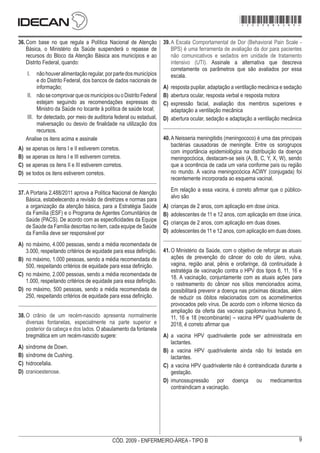 9
CÓD. 2009 - ENFERMEIRO-ÁREA - TIPO B
36.	Com base no que regula a Política Nacional de Atenção
Básica, o Ministério da Saúde suspenderá o repasse de
recursos do Bloco da Atenção Básica aos municípios e ao
Distrito Federal, quando:
I.	 nãohouveralimentaçãoregular,porpartedosmunicípios
e do Distrito Federal, dos bancos de dados nacionais de
informação;
II.	 não se comprovar que os municípios ou o Distrito Federal
estejam seguindo as recomendações expressas do
Ministro da Saúde no tocante à política de saúde local;
III.	 for detectado, por meio de auditoria federal ou estadual,
malversação ou desvio de finalidade na utilização dos
recursos.
Analise os itens acima e assinale
A)	 se apenas os itens I e II estiverem corretos.
B)	 se apenas os itens I e III estiverem corretos.
C)	 se apenas os itens II e III estiverem corretos.
D)	 se todos os itens estiverem corretos.
37.	A Portaria 2.488/2011 aprova a Política Nacional de Atenção
Básica, estabelecendo a revisão de diretrizes e normas para
a organização da atenção básica, para a Estratégia Saúde
da Família (ESF) e o Programa de Agentes Comunitários de
Saúde (PACS). De acordo com as especificidades da Equipe
de Saúde da Família descritas no item, cada equipe de Saúde
da Família deve ser responsável por
A)	 no máximo, 4.000 pessoas, sendo a média recomendada de
3.000, respeitando critérios de equidade para essa definição.
B)	 no máximo, 1.000 pessoas, sendo a média recomendada de
500, respeitando critérios de equidade para essa definição.
C)	 no máximo, 2.000 pessoas, sendo a média recomendada de
1.000, respeitando critérios de equidade para essa definição.
D)	 no máximo, 500 pessoas, sendo a média recomendada de
250, respeitando critérios de equidade para essa definição.
38.	O crânio de um recém-nascido apresenta normalmente
diversas fontanelas, especialmente na parte superior e
posterior da cabeça e dos lados. O abaulamento da fontanela
bregmática em um recém-nascido sugere:
A)	 síndrome de Down.
B)	 síndrome de Cushing.
C)	 hidrocefalia.
D)	 cranioestenose.
39.	A Escala Comportamental de Dor (Behavioral Pain Scale -
BPS) é uma ferramenta de avaliação da dor para pacientes
não comunicativos e sedados em unidade de tratamento
intensivo (UTI). Assinale a alternativa que descreva
corretamente os parâmetros que são avaliados por essa
escala.
A)	 resposta pupilar, adaptação a ventilação mecânica e sedação
B)	 abertura ocular, resposta verbal e resposta motora
C)	 expressão facial, avaliação dos membros superiores e
adaptação a ventilação mecânica
D)	 abertura ocular, sedação e adaptação a ventilação mecânica
40.	A Neisseria meningitidis (meningococo) é uma das principais
bactérias causadoras de meningite. Entre os sorogrupos
com importância epidemiológica na distribuição da doença
meningocócica, destacam-se seis (A, B, C, Y, X, W), sendo
que a ocorrência de cada um varia conforme país ou região
no mundo. A vacina meningocócica ACWY (conjugada) foi
recentemente incorporada ao esquema vacinal.
Em relação a essa vacina, é correto afirmar que o público-
alvo são
A)	 crianças de 2 anos, com aplicação em dose única.
B)	 adolescentes de 11 e 12 anos, com aplicação em dose única.
C)	 crianças de 2 anos, com aplicação em duas doses.
D)	 adolescentes de 11 e 12 anos, com aplicação em duas doses.
41.	O Ministério da Saúde, com o objetivo de reforçar as atuais
ações de prevenção do câncer do colo do útero, vulva,
vagina, região anal, pênis e orofaringe, dá continuidade à
estratégia de vacinação contra o HPV dos tipos 6, 11, 16 e
18. A vacinação, conjuntamente com as atuais ações para
o rastreamento do câncer nos sítios mencionados acima,
possibilitará prevenir a doença nas próximas décadas, além
de reduzir os óbitos relacionados com os acometimentos
provocados pelo vírus. De acordo com o informe técnico da
ampliação da oferta das vacinas papilomavírus humano 6,
11, 16 e 18 (recombinante) – vacina HPV quadrivalente de
2018, é correto afirmar que
A)	 a vacina HPV quadrivalente pode ser administrada em
lactantes.
B)	 a vacina HPV quadrivalente ainda não foi testada em
lactantes.
C)	 a vacina HPV quadrivalente não é contraindicada durante a
gestação.
D)	 imunossupressão por doença ou medicamentos
contraindicam a vacinação.
*2009bMDOM9*
 