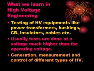What we learn in
High Voltage
Engineering
• Testing of HV equipments like
power transformers, bushings,
CB, insulators, cables etc.
• Usually tests are done at a
voltage much higher than the
operating voltage.
• Generation, measurement and
control of different types of HV.
 