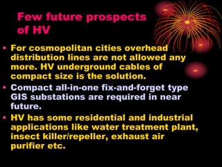 Few future prospects
of HV
• For cosmopolitan cities overhead
distribution lines are not allowed any
more. HV underground cables of
compact size is the solution.
• Compact all-in-one fix-and-forget type
GIS substations are required in near
future.
• HV has some residential and industrial
applications like water treatment plant,
insect killer/repeller, exhaust air
purifier etc.
 