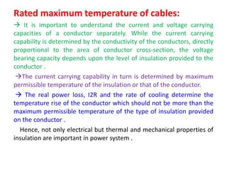 Rated maximum temperature of cables:
 It is important to understand the current and voltage carrying
capacities of a conductor separately. While the current carrying
capability is determined by the conductivity of the conductors, directly
proportional to the area of conductor cross-section, the voltage
bearing capacity depends upon the level of insulation provided to the
conductor .
The current carrying capability in turn is determined by maximum
permissible temperature of the insulation or that of the conductor.
 The real power loss, I2R and the rate of cooling determine the
temperature rise of the conductor which should not be more than the
maximum permissible temperature of the type of insulation provided
on the conductor .
Hence, not only electrical but thermal and mechanical properties of
insulation are important in power system .
 