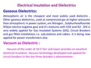 Electrical Insulation and Dielectrics
Gaseous Dielectrics:
Atmospheric air is the cheapest and most widely used dielectric .
Other gaseous dielectrics, used as compressed gas at higher pressures
than atmospheric in power system, are Nitrogen , Sulphurhexafluoride
SF6(an electro-negative gas) and it's mixtures with CO2 and N2 . SF6 is
very widely applied for Gas Insulated Systems (GIS), Circuit Breakers
and gas filled installations i.e. sub-stations and cables. It is being now
applied for power transformers also.
Vacuum as Dielectric :
Vacuum of the order of 10-5 Torr and lower provides an excellent
electrical insulation. Vacuum technology developed and applied for
circuit breakers in the last three decades is phenomenon .
 