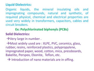 Liquid Dielectrics:
Organic liquids, the mineral insulating oils and
impregnating compounds, natural and synthetic, of
required physical, chemical and electrical properties are
used very widely in transformers, capacitors, cables and
circuit breakers.
Ex: Polychlorinated biphenyls (PCBs)
Solid Dielectrics:
Very large in number .
Most widely used are : XLPE, PVC, ceramics, glass,
rubber, resins, reinforced plastics, polypropylene,
impregnated paper, wood, cotton, mica, pressboards,
Bakelite, Perspex, Ebonite, Teflon, etc.
 Introduction of nano materials are in offing.
 