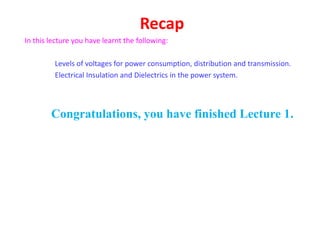 Recap
In this lecture you have learnt the following:
Levels of voltages for power consumption, distribution and transmission.
Electrical Insulation and Dielectrics in the power system.
Congratulations, you have finished Lecture 1.
 
