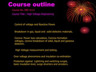 Course outline
Course No. EEE 4113
Course Title : High Voltage Engineering
Control of voltage and Reactive Power.
Breakdown in gas, liquid and solid dielectric materials.
Corona: Power loss calculation, Coroma formation
voltages, corona breakdown of solid, liquid and gaseous
dielectric.
High Voltage measurement and testing.
Over voltage phenomena and insulation co-ordination.
Protection against Lightning and switching surges,
basic insulation level, surge diverters and arresters.
 