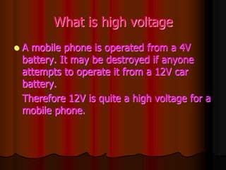 What is high voltage
 A mobile phone is operated from a 4V
battery. It may be destroyed if anyone
attempts to operate it from a 12V car
battery.
Therefore 12V is quite a high voltage for a
mobile phone.
 