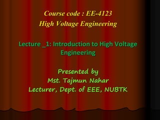 Course code : EE-4123
High Voltage Engineering
Lecture _1: Introduction to High Voltage
Engineering
Presented by
Mst. Tajmun Nahar
Lecturer, Dept. of EEE, NUBTK
 