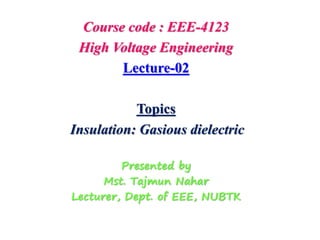 Course code : EEE-4123
High Voltage Engineering
Lecture-02
Topics
Insulation: Gasious dielectric
Presented by
Mst. Tajmun Nahar
Lecturer, Dept. of EEE, NUBTK
 