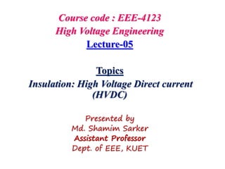 Course code : EEE-4123
High Voltage Engineering
Lecture-05
Topics
Insulation: High Voltage Direct current
(HVDC)
Presented by
Md. Shamim Sarker
Assistant Professor
Dept. of EEE, KUET
 