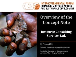 Overview	
  of	
  the	
  
Concept	
  Note	
  
	
  
Resource	
  Consulting	
  
Services	
  Ltd.	
  
12th February 2015
Victoria & Alfred Hotel Waterfront Cape Town
Developing Guidance for Governments on
Managing ASM – Scoping Workshop
1
 