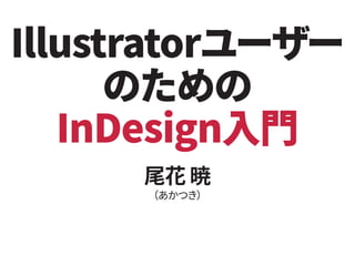 Illustratorユーザー
のための
InDesign入門
尾花 暁
（あかつき）
 