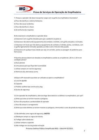 Prova de Serviços de Operação de Empilhadeira
Processo Seletivo Público Simplificado MGS - Edital Nº 02/2015
2
7- Porque o operador não deve transportar cargas com os garfos da empilhadeira levantados?
a) Para não danificar o sistema hidráulico;
b) Para não causar acidentes;
c) Para não danificar o chassi.
d) d) nenhuma das respostas
8) Ao estacionar a empilhadeira o operador deve:
a) Estacionar com os garfos elevados para que o pedestre visualize-os
b )Estacionar não obstruindo equipamentos de combate a incêndio, com garfos elevados e inclinados.
c) Estacionar em locais que não obstrua equipamento de combate a incêndio, portas, corredores, com
os garfos ligeiramente inclinados apoiados ao chão e com o freio de mão puxado.
d) Estacionar em qualquer local, desde que seja um corredor, portas ou passagem de pedestres para
fácil acesso.
9-Quantas pessoas devem ser elevadas na empilhadeira usando-se um pallet de 1.20 m x 1.20 m em
condições planas?
a) Duas pessoas
b) Uma pessoa para que fique bem acomodada.
c) Utilizar sempre um rack de segurança
d) Nenhuma das alternativas acima
10-Qual o EPI necessário que deve ser utilizado ao operar a empilhadeira?
a) Luva de algodão
b) Capacete
c) Protetor auditivo tipo concha e/ou plug
d) óculos de segurança
11-Um operador de empilhadeira, além de dirigir deve detectar os defeitos na empilhadeira, por quê?
a) Antes que estes se tornem maiores e perigosos.
b) Para não prejudicar a produtividade do operador
c) Para não atrasar o carregamento
d) Antes que estes defeitos se tornem maiores ou perigosos, diminuindo o custo de parada da máquina.
12-São definidas como regras de segurança, EXCETO:
a) Obedeçam sempre as regras de trânsito
b) Trafegar sobre obstáculos
c) Utilizar sempre o capacete
d) Não trafegar em vias de grande inclinação
 