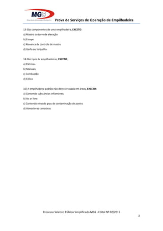 Prova de Serviços de Operação de Empilhadeira
Processo Seletivo Público Simplificado MGS - Edital Nº 02/2015
3
13-São componentes de uma empilhadeira, EXCETO:
a) Mastro ou torre de elevação
b) Estepe
c) Alavanca de controle de mastro
d) Garfo ou forquilha
14-São tipos de empilhadeiras, EXCETO:
a) Elétricas
b) Manuais
c) Combustão
d) Eólica
15) A empilhadeira padrão não deve ser usada em áreas, EXCETO:
a) Contendo substâncias inflamáveis
b) Ao ar livre
c) Contendo elevado grau de contaminação de poeira
d) Atmosferas corrosivas
 