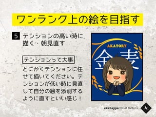 akahappa Illust lecture
ワンランク上の絵を目指す
テンションの高い時に
描く・朝見直す
５
テンションって大事
とにかくテンションに任
せて描いてください。テ
ンションが低い時に見直
して自分の絵を添削する
ように直すといい感じ！
 