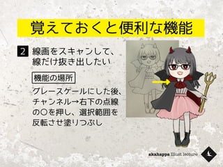 akahappa Illust lecture
覚えておくと便利な機能
線画をスキャンして、
線だけ抜き出したい
２
機能の場所
グレースケールにした後、
チャンネル→右下の点線
の○を押し、選択範囲を
反転させ塗りつぶし
 
