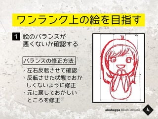 akahappa Illust lecture
ワンランク上の絵を目指す
絵のバランスが
悪くないか確認する
１
バランスの修正方法
・左右反転させて確認
・反転させた状態でおか
しくないように修正
・元に戻しておかしい
　ところを修正
 