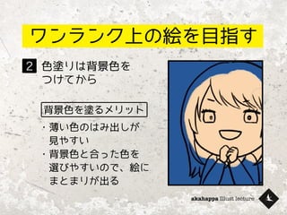 akahappa Illust lecture
ワンランク上の絵を目指す
色塗りは背景色を
つけてから
2
背景色を塗るメリット
・薄い色のはみ出しが
　見やすい
・背景色と合った色を
　選びやすいので、絵に
　まとまりが出る
 