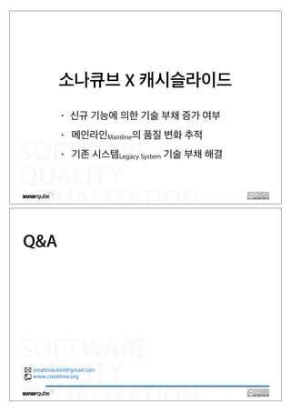SOFTWARE
QUALITY
VISUALIZATION
소나큐브 X 캐시슬라이드
• 신규 기능에 의한 기술 부채 증가 여부
• 메인라인Mainline의 품질 변화 추적
• 기존 시스템Legacy System 기술 부채 해결
SOFTWARE
QUALITY
VISUALIZATION
Q&A
creatinov.kim@gmail.com
www.creatinov.org
 