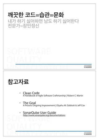 SOFTWARE
QUALITY
VISUALIZATION
깨끗한 코드=습관=문화
내가 하기 싫어하면 남도 하기 싫어한다
전문가=장인정신
SOFTWARE
QUALITY
VISUALIZATION
• Clean Code 
A Handbook of Agile Software Craftmanship | Robert C. Martin
• The Goal 
A Process Ongoing Improvement | Eliyahu M. Goldratt & Jeff Cox
• SonarQube User Guide 
http://www.sonarqube.org/documentations
참고자료
 