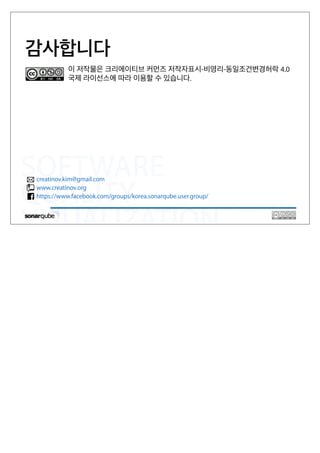 SOFTWARE
QUALITY
VISUALIZATION
감사합니다
creatinov.kim@gmail.com
www.creatinov.org
https://www.facebook.com/groups/korea.sonarqube.user.group/
이 저작물은 크리에이티브 커먼즈 저작자표시-비영리-동일조건변경허락 4.0
국제 라이선스에 따라 이용할 수 있습니다.
 
