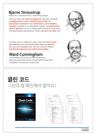 SOFTWARE
QUALITY
VISUALIZATION
Bjarne Stroustrup
Inventor of C++ and author of The C++ Programming Language
I like my code to be elegant and efﬁcient. The logic should be
straightforward to make it hard for bugs to hide, the
dependencies minimal to ease maintenance, error handling
complete according to an articulated strategy, and performance
close to optimal so as not to tempt people to make the code messy
with unprincipled optimizations. Clean code does one thing well.
Ward Cunningham
Inventor of Wiki/ Fit. Co-inventor of eXtreme Programming.
Motive force behind Design Patterns. Smalltalk and OO thought leader.
The godfatehr of all those who care about code
You know you are working on clean code when each routine
you read turns out to be pretty much what you expected.
You can call it beautiful code when the code also makes it
look like the language was made for the problem.
SOFTWARE
QUALITY
VISUALIZATION
클린 코드
그런데 뭘 확인해야 할까요?
 