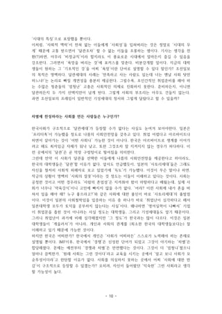 - 10 -
‘시대의 특징’으로 포장했을 뿐이다.
이처럼, ‘사회적 맥락’이 전혀 없는 이들에게 ‘사회성’을 입혀버리는 것은 정말로 ‘시대의 무
게’ 때문에 고통 받으면서 ‘달관조차’ 할 수 없는 이들을 조롱하는 셈이다. 기사는 생각을 전
환(?)하면, 아무리 ‘비정규직’이라 할지라도 이 풍요로운 시대에서 얼마든지 즐길 수 있음을
강조한다. 그러면서 ‘욕망을 버리는 것’에 포커스를 맞춘다. 비분강개할 일이다. 지금의 대학
생들이 원하는 그 ‘기초적인 것’을 어찌 ‘욕망’이란 단어로 설명할 수 있다 말인가? 조선일보
의 목적은 명백하다. 달관세대의 사례는 ‘만족하고 사는 사람도 있는데 너는 맨날 사회 탓만
하느냐!’는 논리로 빠질 개연성을 충분히 제공한다. 그럴수록, 초인간적인 취업준비를 해야 하
는 수많은 청춘들의 ‘엄청난’ 고충은 사회적인 의제로 진화하지 못한다. 준비하든지, 아니면
달관하든지 두 가지 선택지만이 남게 된다. 그렇게 사회의 부조리는 아무도 건들지 않는다.
과연 조선일보의 프레임이 일반적인 기성세대의 정서와 그렇게 달랐다고 할 수 있을까?
차별에 찬성하라는 사회를 만든 사람들은 누구인가?
한국사회가 구조적으로 ‘달관세대’가 등장할 수가 없다는 사실도 눈여겨 보아야한다. 일본은
‘프리터족’이 가능했을 정도로 나름의 사회안전망을 갖추고 있다. 취업 어렵다고 아르바이트나
하면서 살아가는 것이 ‘어떤 사회나’ 가능한 것이 아니다. 한국은 아르바이트로 생계를 이어가
려고 해도 최저임금 자체가 워낙 낮고, 또한 그것조차 잘 지켜지지 않는 경우가 허다하다. 이
런 곳에서의 ‘달관’은 곧 막장 구렁텅이로 떨어짐을 의미한다.
그런데 만약 이 사회가 달관을 선택한 이들에게 나름의 사회안전망을 제공한다고 하더라도,
한국의 대학생들은 ‘달관’할 이유가 없다. 앞서도 언급했듯이, 일본의 ‘사토리세대’들은 그래도
자신을 철저히 사회적 피해자로 보고 있었기에 ‘득도’가 가능했다. 이것이 무슨 말이냐 하면,
작금의 상황이 명백히 ‘사회의 잘못’이라는 것 정도는 이들이 이해하고 있다는 것이다. 사회는
공정한 것이고 어떤 경우라도 ‘사람의 존엄성’은 지켜줘야 함이 마땅하다고 배웠는데, 실제 사
회가 너무나 ‘약육강식’이니 고민에 빠지지 않을 수가 없다. ‘어라? 이런 사회에 내가 혼을 바
쳐서 일을 해야 해? 누구 좋으라고?’와 같은 사회에 대한 불신이 바로 ‘사토리세대’의 출발점
이다. 이것이 일본의 사회철학임을 입증하는 이유 중 하나가 바로 ‘취업난이 심각하다고 해서
일본대학생 모두가 토익을 공부하지 않는다는 사실’이다. 왜냐하면 ‘영어실력이 나빠서’ 기업
이 취업문을 좁힌 것이 아니라는 사실 정도는 대학생들, 그리고 기성세대들도 알기 때문이다.
그러니 취업난이 과거에 비해 심각해졌지만 ‘그 정도’가 한국과는 많이 다르다. 이것은 일본
대학생들이 ‘게을러서’가 아니라, 개인과 사회의 관계를 (최소한 한국의 대학생들보다는) 잘
이해하고 있기 때문에 가능한 것이다.
하지만 한국은 어떠한가? 한국에서 개인은 ‘사회가 어떠하든’ 스스로가 노력해야 하는 존재로
설명될 뿐이다. IMF이후, 한국에서 ‘경쟁’은 신성한 단어가 되었고 그것이 야기하는 ‘차별’은
합당해졌다. 문제는 예전부터 ‘경쟁과 차별’은 만연했다는 것이다. 그것이 더 ‘엄청나’졌으니
얼마나 끔찍한가. ‘원래 사회는 그런 것이다’라고 교육을 시키는 곳에서 ‘알고 보니 사회가 모
순투성이더라’고 한탄할 이유가 없다. 사회를 의심하지 못하는 곳에서 어찌 ‘사회에 대한 반
감’이 구조적으로 등장할 수 있겠는가? 오히려, 자신이 들어왔던 ‘익숙한’ 그런 사회라고 생각
할 가능성이 높다.
 