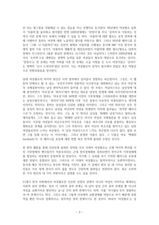 - 3 -
안 되는 밥그릇을 강탈해갈 수 있는 권능을 지닌 경쟁자로 등극한다. 90년대의 여성혐오 담론
이 ‘아줌마’를 둘러싸고 벌어졌던 반면 2000년대에는 ‘된장녀’를 지나 ‘김여사’로 이동하는 것
역시 이런 문제 의식 속에서 이해할 수 있을 듯 하다. ‘아줌마’에 대한 혐오는 공적 영역에 대
해 이해하지 못하는 여성에 대한 노골적인 멸시를 바탕으로 했다. 그러나 90년대 페미니즘 운
동이 “그래, 나 아줌마다”라는 선언의 형태로 아줌마를 구해내고 동시에 IMF 이후 한국의 경
제적 몰락 이후 국가가 ‘아줌마의 생활력’을 재전유하면서 아줌마에 대한 멸시/혐오는 담론의
장에서 사그라든다. (물론 현실의 장에서도 사그라든 것은 아닐터다.) 그러면서 2000년대에 들
어서 ‘소비력’으로 대변되는 경제적 능력을 갖춘 여성들이 혐오의 대상으로 등극하는 것이다.
‘된장녀’는 한 손에는 비싼 커피를 다른 한 손에는 고급 가방을 든 도시 여성이었고 ‘김여사’
는 명백히 ‘오너 드라이버’였던 것이다. 이는 여성혐오의 성격이 멸시에서 위압감 혹은 박탈감
으로 전환되었음을 암시한다.
당대 여성혐오의 마지막 원인은 사적 영역에서 남자들이 경험하는 피곤함이다. 그것은, 이 웹
툰의 전제라고 할 수 있는, ‘순진무구하며 전통적인 사고방식을 내면화하고 있는 외국 여성’과
의 국제결혼이라는 남성 판타지로부터 읽어낼 수 있다. 한 프랑스 저널리스트는 남성성에 대
해 분석하면서 '마초성'과 '죄의식'에서 벗어난 새로운 남성의 탄생에 대해 이야기한다(아르케
만, 2011). 그가 말하는 '마초성'이란 68혁명 이전의 가부장제를 그리워하면서 현대를 개탄하
는 남성우월주의이고, '죄의식'이란 68혁명 이후 '모든 잘못이 나로부터 비롯되었다'는 생각에
이러지도 저러지도 못하는 남성들의 난감한 상황을 의미한다. 그리고 이런 죄의식은 모든 것
을 남성의 탓으로 돌리고 남성을 비난하며 여성을 희생양의 자리에 올려놓는 '과격한 페미니
스트'가 조장하는 것이기도 하다. 그는 둘 다 벗어난 남성을 '화해한 남성'이라고 말하는데,
재미있게도 그가 예로 들고 있는 '화해한 남성'은 러시아 여성과 국제결혼을 한 프랑스 남성
들이다. 서유럽 여성들의 비난으로부터 자유로운 그들은 파트너와 서로를 존중하는 평등하고
평화로운 관계를 유지한다는 것이 그의 주장이다. 점차 자신의 목소리를 찾아가고 있는 남한
여성들로부터 느끼는 피곤함은, 이 남성 저널리스트가 느끼는 피곤함과 다르지 않다. 얼핏 보
면 그럴 듯해 보이는 이 이야기에는, 그러나 분명한 이름이 있다. 그 이름은 바로 ‘백래쉬
backlash’다. 즉 페미니즘 운동에 대한 반발 혹은 반격에 불과한 주장인 것이다.
한 편의 웹툰을 통해 간단하게 살펴본 것처럼 우리 시대의 여성혐오는 오랜 역사적 뿌리를 가
진 가부장제의 젠더질서가 자본주의라는 근대 정치경제체와 접목되면서 전지구적 가부장체제
를 형성하는 과정에서 등장하게 된 현상이다. 거기에 그 성과를 보기 시작한 페미니즘 운동에
대한 반발이 중첩되어 있다. 그러므로 이 시대의 여성혐오는 탈역사적이고 보편적이면서도,
동시에 매우 역사적이고 특수한 맥락을 가진다. 물론 이 글에서 편의 상 네 가지로 정리한 요
인들은 서로 쉽게 분리가 되지 않을 정도로 긴밀하게 얽혀있고 연관되어 있다. 혹은 오히려
한 가지 원인의 네 가지 차원이라고 설명할 수도 있을 것이다.
21세기 한국 사회에서의 여성혐오란 단순한 감정의 상태가 아니라 여성의 이미지로 매개되는
사회적 권력 관계다. 특히 이 사회적 권력 관계는 여-남의 양성 간의 권력 관계일 뿐 아니라
여성을 교환가치로 환산하는 남-남 간의 권력 관계이기도 하며, 이를 ‘자기혐오’로서 경험하는
여-여 관계이기도 하다. 그리고 바로 그렇게 이성애적 교환경제를 바탕으로 하기 때문에 문화
적일 뿐만 아니라 경제적이고, 정치적인 권력 관계이기도 한 것이다. 따라서 ‘여성혐오’는 상
 