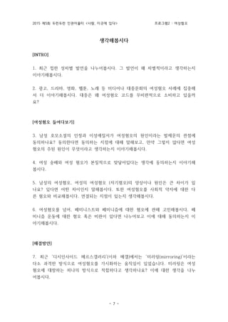 2015 제5회 두런두런 인권어울터 <사람, 이곳에 있다> 프로그램2 : 여성혐오
- 7 -
생각해봅시다
[INTRO]
1. 최근 접한 성차별 발언을 나누어봅시다. 그 발언이 왜 차별적이라고 생각하는지
이야기해봅시다.
2. 광고, 드라마, 영화, 웹툰, 노래 등 미디어나 대중문화의 여성혐오 사례에 집중해
서 더 이야기해봅시다. 대중은 왜 여성혐오 코드를 무비판적으로 소비하고 있을까
요?
[여성혐오 들여다보기]
3. 남성 호모소셜의 인정과 이성애질서가 여성혐오의 원인이라는 발제문의 관점에
동의하나요? 동의한다면 동의하는 지점에 대해 말해보고, 만약 그렇지 않다면 여성
혐오의 주된 원인이 무엇이라고 생각하는지 이야기해봅시다.
4. 여성 숭배와 여성 혐오가 본질적으로 맞닿아있다는 생각에 동의하는지 이야기해
봅시다.
5. 남성의 여성혐오, 여성의 여성혐오 (자기혐오)의 양상이나 원인은 큰 차이가 있
나요? 있다면 어떤 차이인지 말해봅시다. 또한 여성혐오를 사회적 약자에 대한 다
른 혐오와 비교해봅시다. 연결되는 지점이 있는지 생각해봅시다.
6. 여성혐오를 넘어, 페미니스트와 페미니즘에 대한 혐오에 관해 고민해봅시다. 페
미니즘 운동에 대한 혐오 혹은 비판이 있다면 나누어보고 이에 대해 동의하는지 이
야기해봅시다.
[해결방안]
7. 최근 ‘디시인사이드 메르스갤러리’(이하 메갤)에서는 ‘미러링(mirroring)’이라는
다소 과격한 방식으로 여성혐오를 가시화하는 움직임이 있었습니다. 미러링은 여성
혐오에 대항하는 하나의 방식으로 적합하다고 생각하나요? 이에 대한 생각을 나누
어봅시다.
 