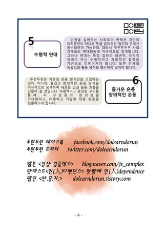 인권을 실현하는 사회로의 변혁은 개인의
의지뿐만이 아니라 뜻을 같이하는 집단의 연대가
동반되어야 가능하며, 따라서 두런두런은 사회
각계와의 연대행동에 적극적으로 참여합니다.
그러나 연대는 특정 집단의 패권적, 수직적
지배가 아닌 수평 적이고 자발 적인 협력 을
기반으로 이루어져야 합니다. 또한 단체의
독립성과 활동 목적을 훼손하지 않아야 합니다.
수평적 연대
즐거운 운동
창의적인 운동
두런두런은 기존의 운동 방식만을 고집하는
것이 아니라, 즐겁고 창의적인 운동 방식을
적극적으로 모색하여 새로운 인권 운동 흐름을
만들어 갈 것입니다. 수평적이고 유연한 구조를
통 해 , 각 구 성 원 의 창 의 성 을
극대화하고, 유쾌하고 기발한 대중 운동을
창출하고자 합니다.
두런두런 페이스북 facebook.com/dolearndorun
두런두런 트위터 twitter.com/dolearndorun
웹툰 <정상 컴플렉스> blog.naver.com/js_complex
팟캐스트<인(人)디펜던스> 팟빵에 인(人)dependence
웹진 <안.꿈.지.> dolearndorun.tistory.com
- 4 -
 