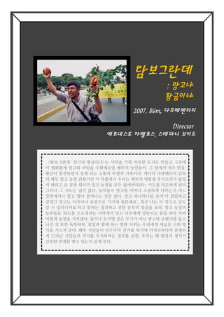 탐보그란데탐보그란데
:: 망고냐망고냐
황금이냐황금이냐
Director
에르네스토 카벨로스, 스테파니 보이드
2007, 86m, 다큐메멘터리
<탐보그란데: 망고냐 황금이냐>는 사막을 가꿔 비옥한 토지로 만들고 그곳에
서 평화롭게 망고와 라임을 수확해오던 페루의 농민들이, 그 땅에서‘저주 받을’
황금이 발견되면서 겪게 되는 고통과 투쟁의 기록이다. 캐나다 다큐멘터리 감독
의 페루 망고 농장 관찰기인 이 작품에서 우리는 페루의 대통령 후지모리가 앞장
서 데리고 온 금광 회사가 망고 농장을 모두 없애버리려는 시도를 목도하게 된다.
그러나 그 시도는 쉽지 않다. 농부들이 망고를 어찌나 소중하게 다루는지 어느
장면에서나 망고 향이 묻어나는 것만 같다. 망고 하나하나를 보며‘이 깔끔하고
잘생긴 망고는 미국이나 유럽으로 가기에 충분해요’, 혹은‘나는 이 망고로 금도
살 수 있다니까요’하고 말하는 정직하고 선한 농부의 얼굴을 보라. 망고 농장의
농부들은 38도를 오르내리는 사막에서 망고 나무에게 양동이로 물을 퍼다 주며
어렵게 농장을 지켜냈다. 돌이나 유리병 같은 무기가 아닌 망고와 오렌지를 들고
나선 것 또한 독특하다. 과일과 함께 하는 평화 시위는 우리에게 새로운 시위 방
식을 가르쳐 준다. 페루 시민들이 민주주의 선거를 하기에 미성숙하다며 분명하
게 드러난 시민들의 의지를 무시하려는 정부를 보면, 우리는 왜 환경과 정치가
긴밀한 관계를 맺고 있는지 알게 된다.
<탐보그란데: 망고냐 황금이냐>는 사막을 가꿔 비옥한 토지로 만들고 그곳에
서 평화롭게 망고와 라임을 수확해오던 페루의 농민들이, 그 땅에서‘저주 받을’
황금이 발견되면서 겪게 되는 고통과 투쟁의 기록이다. 캐나다 다큐멘터리 감독
의 페루 망고 농장 관찰기인 이 작품에서 우리는 페루의 대통령 후지모리가 앞장
서 데리고 온 금광 회사가 망고 농장을 모두 없애버리려는 시도를 목도하게 된다.
그러나 그 시도는 쉽지 않다. 농부들이 망고를 어찌나 소중하게 다루는지 어느
장면에서나 망고 향이 묻어나는 것만 같다. 망고 하나하나를 보며‘이 깔끔하고
잘생긴 망고는 미국이나 유럽으로 가기에 충분해요’, 혹은‘나는 이 망고로 금도
살 수 있다니까요’하고 말하는 정직하고 선한 농부의 얼굴을 보라. 망고 농장의
농부들은 38도를 오르내리는 사막에서 망고 나무에게 양동이로 물을 퍼다 주며
어렵게 농장을 지켜냈다. 돌이나 유리병 같은 무기가 아닌 망고와 오렌지를 들고
나선 것 또한 독특하다. 과일과 함께 하는 평화 시위는 우리에게 새로운 시위 방
식을 가르쳐 준다. 페루 시민들이 민주주의 선거를 하기에 미성숙하다며 분명하
게 드러난 시민들의 의지를 무시하려는 정부를 보면, 우리는 왜 환경과 정치가
긴밀한 관계를 맺고 있는지 알게 된다.
 