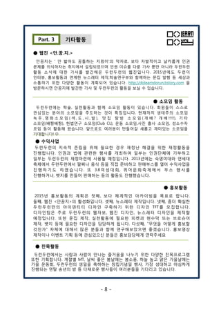 기타활동Part. 3
● 웹진 <안.꿈.지.>
안꿈지는 ‘ 안 밟아도 꿈틀하는 지렁이’의 약자로, 보다 자발적이고 날카롭게 인권
문제를 의식하자는 취지에서 설립되었으며 인권 이슈를 다룬 기사 뿐만 아니라 두런두런
활동 소식에 대한 기사를 발간해온 두런두런의 웹진입니다. 2015년에도 두런이
인터뷰, 홍보활동과 연계한 뉴스레터 제작,학술연구부와 함께하는 문집 발행 등 세상과
소통하기 위한 다양한 활동이 계획되어 있습니다. http://dolearndorun.tistory.com 을
방문하시면 안꿈지에 발간한 기사 및 두런두런의 활동을 보실 수 있습니다.
● 소모임 활동
두런두런에는 학술, 실천활동과 함께 소모임 활동이 있습니다. 회원들이 스스로
관심있는 분야의 소모임을 주도하는 것이 특징입니다. 현재까지 생태주의 소모임
녹 두 , 영 화 소 모 임 ( 섹 , 도 , 시 , 발 ), 맛 집 탐 방 소 모 임 ( 개 배 ? 개 배 !!!!!), 기 타
소모임(배짱베짱), 헌법연구 소모임(Club CL), 운동 소모임,사진 출사 소모임, 성소수자
모임 등이 활동해 왔습니다. 앞으로도 여러분이 만들어갈 새롬고 재미있는 소모임을
기대합니다! J
● 수익사업
두런두런의 지속적 존립을 위해 필요한 경우 재정난 해결을 위한 재정활동을
진행합니다. 인권과 법에 관련한 행사를 개최하여 일부는 인권단체에 기부하고
일부는 두런두런의 재정마련에 사용될 예정입니다. 2013년에는 숙명여대와 연세대
축제에서 두런두런에서 팔찌나 음식 등을 직접 준비하고 판매부스를 열어 수익사업을
진 행 하 기 도 하 였 습 니 다 . 또 3.8 여 성 대 회 , 퀴 어 문 화 축 제 에 서 부 스 행 사 를
진행하거나, 뱃지를 만들어 판매하는 등의 활동도 진행했습니다.
두런두런의 지속적 존립을 위해 필요한 경우 재정난 해결을 위한 재정활동을
진행합니다. 인권과 법에 관련한 행사를 개최하여 일부는 인권단체에 기부하고
일부는 두런두런의 재정마련에 사용될 예정입니다. 2013년에는 숙명여대와 연세대
축제에서 두런두런에서 팔찌나 음식 등을 직접 준비하고 판매부스를 열어 수익사업을
진 행 하 기 도 하 였 습 니 다 . 또 3.8 여 성 대 회 , 퀴 어 문 화 축 제 에 서 부 스 행 사 를
진행하거나, 뱃지를 만들어 판매하는 등의 활동도 진행했습니다.
● 홍보활동
2015년 홍보활동의 계획은 첫째, 보다 체계적인 아카이빙을 목표로 합니다.
둘째, 웹진 <안꿈지>의 활성화입니다. 셋째, 뉴스레터 제작입니다. 넷째, 좀더 확실한
두런두런만의 아이덴티티 디자인 구축하기 위한 디자인 TFT를 모집합니다.
디자인팀은 주로 두런두런의 웹자보, 웹진 디자인, 뉴스레터 디자인을 제작할
예정입니다. 또한 문집 제작, 실천활동에 필요한 피켓과 현수막 또는 브로슈어
제작, 뱃지 등에 필요한 디자인을 담당하게 됩니다. 다섯째, "무엇을 어떻게 홍보할
것인가" 자체에 대해서 많은 분들과 함께 연구해보았으면 좋겠습니다. 홍보영상
제작이나 이벤트 기획 등에 관심있으신 분들은 홍보담당에게 연락주세요
두런두런에서는 사람과 사람이 만나는 즐거움을 나누기 위한 다양한 친목프로그램
또한 기획합니다. 계절별 MT, 날씨 좋은 봄날에는 봄소풍, 하늘 높고 맑은 가을날에는
가을 운동회, 두런두런의 생일을 축하하는 창립기념일 행사, 가장 성대하고 야심차게
진행되는 연말 송년의 밤 등 다채로운 행사들이 여러분들을 기다리고 있습니다.
● 친목활동
- 8 -
 