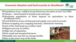 गाँव बढ़े तो देश बढ़े Taking Rural India
Economic situation and food security in Jharkhand
 Population of 32.7 million located between elevation of 300–610 MSL
 Climate – Semi humid to humid semi-arid type.
 Maximum population of State depend on agriculture as their
livelihood (70%).
 Food deficit in terms of demand and supply were 52% in cereals.
 Mono-cropping, low cropping intensity, subsistence farming
 25% of the total land was a fellow land
 Highest poverty in INDIA.
 High rate of migration.
 80% small and marginal farmers
 Rainfall 1200 mm but no storage facility
 Rice is the main crop of the State
 