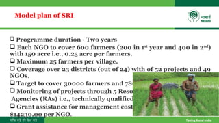 गाँव बढ़े तो देश बढ़े Taking Rural India
Model plan of SRI
 Programme duration - Two years
 Each NGO to cover 600 farmers (200 in 1st
year and 400 in 2nd
)
with 150 acre i.e., 0.25 acre per farmers.
 Maximum 25 farmers per village.
 Coverage over 23 districts (out of 24) with of 52 projects and 49
NGOs.
 Target to cover 30000 farmers and 7800 acre area.
 Monitoring of projects through 5 Resource
Agencies (RAs) i.e., technically qualified NGOs.
 Grant assistance for management cost of
$14230.00 per NGO.
 
